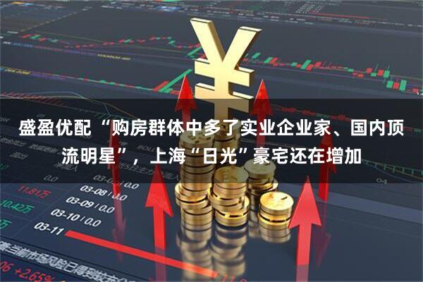盛盈优配 “购房群体中多了实业企业家、国内顶流明星”，上海“日光”豪宅还在增加