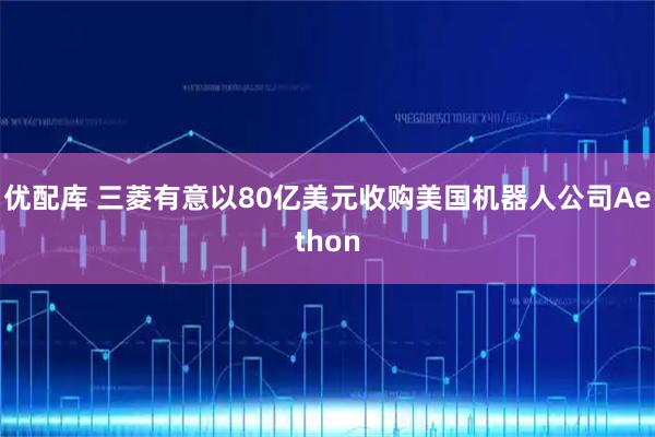 优配库 三菱有意以80亿美元收购美国机器人公司Aethon