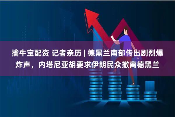 擒牛宝配资 记者亲历 | 德黑兰南部传出剧烈爆炸声，内塔尼亚胡要求伊朗民众撤离德黑兰