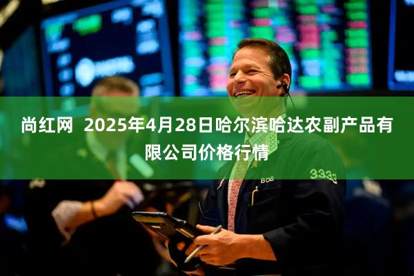尚红网  2025年4月28日哈尔滨哈达农副产品有限公司价格行情