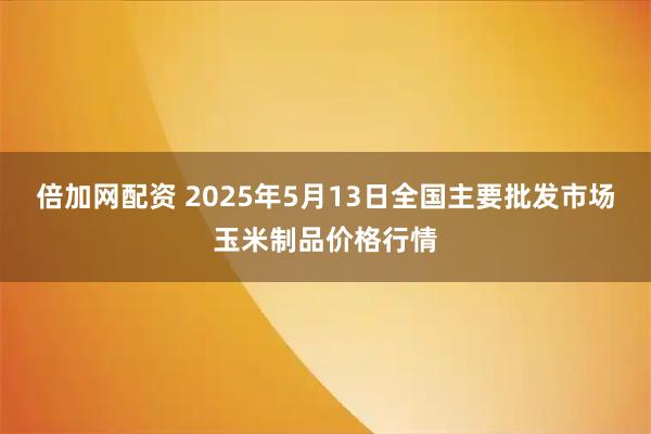 倍加网配资 2025年5月13日全国主要批发市场玉米制品价格行情