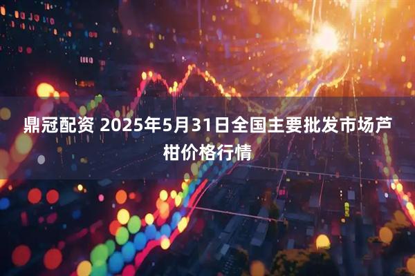 鼎冠配资 2025年5月31日全国主要批发市场芦柑价格行情