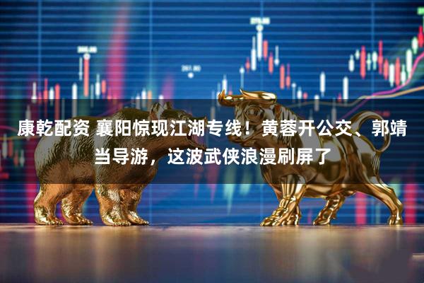 康乾配资 襄阳惊现江湖专线！黄蓉开公交、郭靖当导游，这波武侠浪漫刷屏了