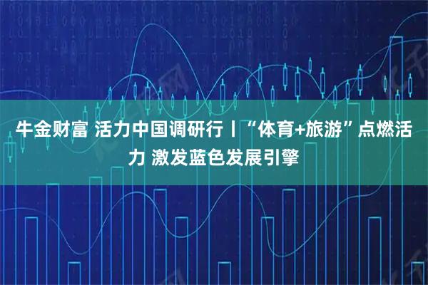 牛金财富 活力中国调研行丨“体育+旅游”点燃活力 激发蓝色发展引擎