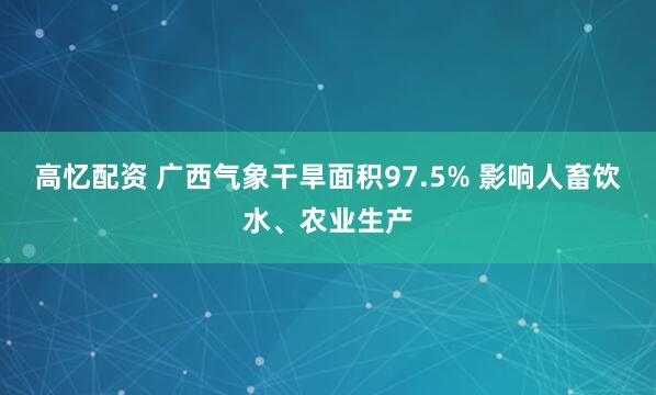 高忆配资 广西气象干旱面积97.5% 影响人畜饮水、农业生产