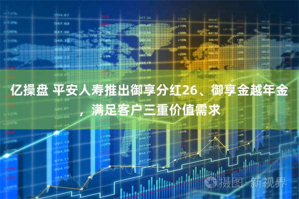 亿操盘 平安人寿推出御享分红26、御享金越年金，满足客户三重价值需求