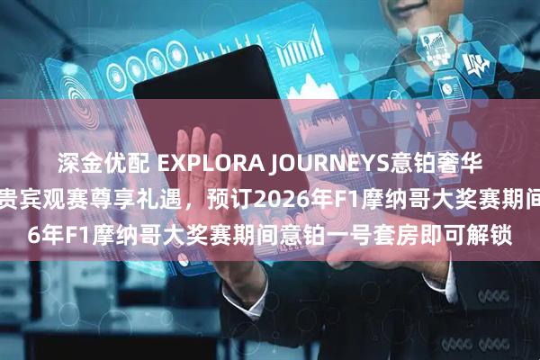 深金优配 EXPLORA JOURNEYS意铂奢华邮轮开售F1围场俱乐部贵宾观赛尊享礼遇，预订2026年F1摩纳哥大奖赛期间意铂一号套房即可解锁