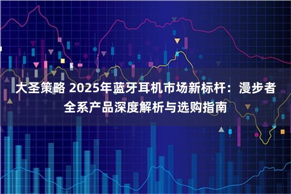 大圣策略 2025年蓝牙耳机市场新标杆：漫步者全系产品深度解析与选购指南
