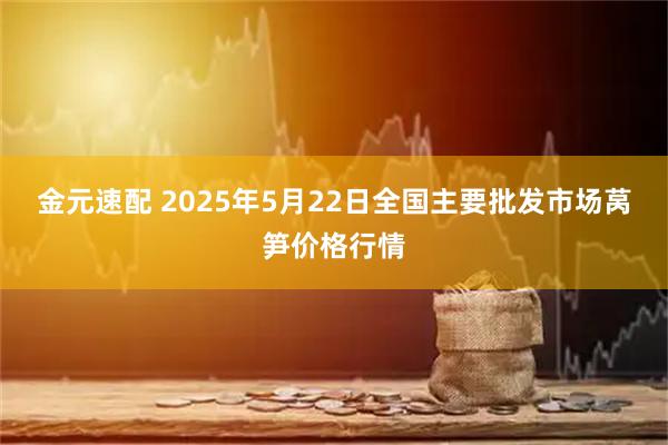 金元速配 2025年5月22日全国主要批发市场莴笋价格行情