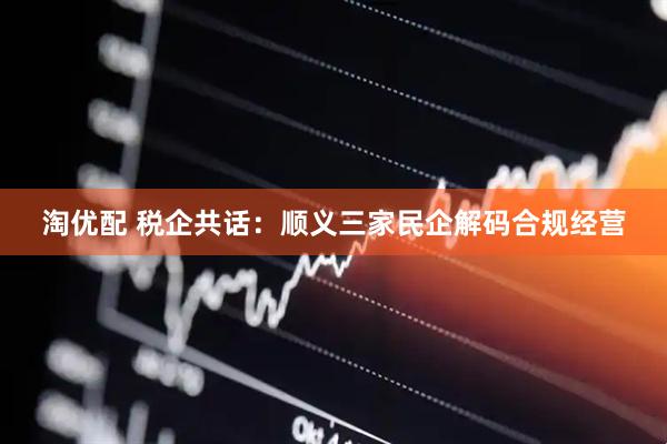 淘优配 税企共话：顺义三家民企解码合规经营