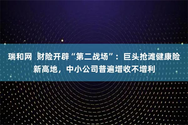 瑞和网  财险开辟“第二战场”：巨头抢滩健康险新高地，中小公司普遍增收不增利