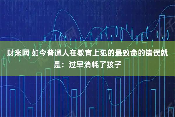 财米网 如今普通人在教育上犯的最致命的错误就是：过早消耗了孩子