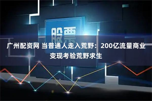 广州配资网 当普通人走入荒野：200亿流量商业变现考验荒野求生