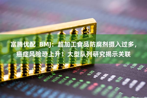 富腾优配  BMJ：超加工食品防腐剂摄入过多，癌症风险恐上升！大型队列研究揭示关联