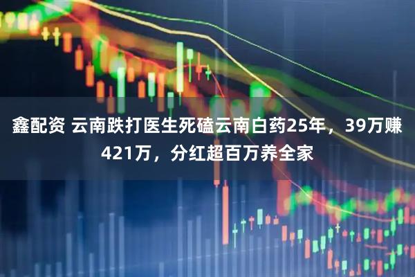 鑫配资 云南跌打医生死磕云南白药25年,39万赚421万,分红超百万养全家