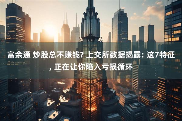 富余通 炒股总不赚钱? 上交所数据揭露: 这7特征, 正在让你陷入亏损循环
