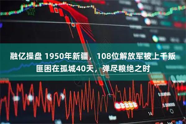 融亿操盘 1950年新疆,108位解放军被上千叛匪困在孤城40天,弹尽粮绝之时