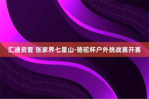 汇通资管 张家界七星山·骆驼杯户外挑战赛开赛