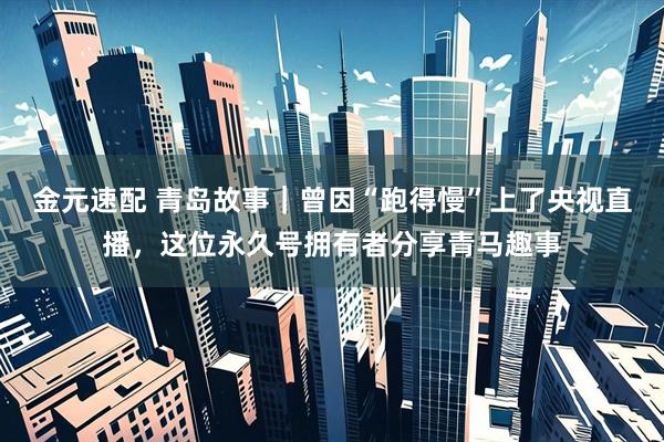金元速配 青岛故事｜曾因“跑得慢”上了央视直播，这位永久号拥有者分享青马趣事