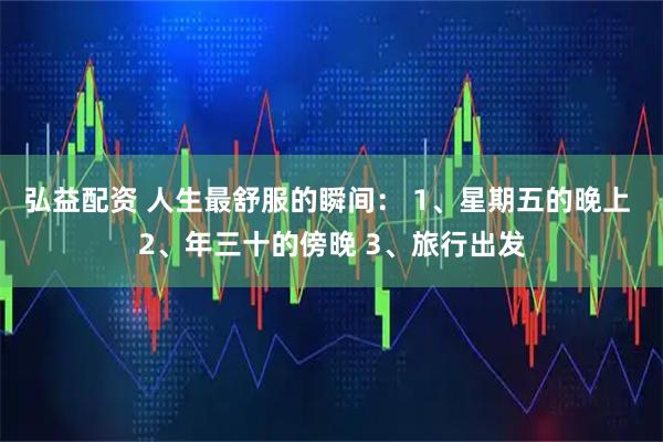 弘益配资 人生最舒服的瞬间： 1、星期五的晚上 2、年三十的傍晚 3、旅行出发